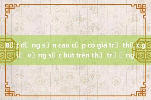 Bất động sản cao cấp có giá trị thực giữ vững sức hút trên thị trường