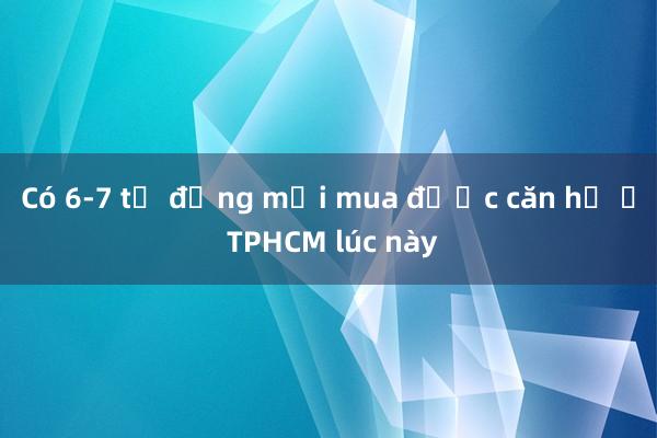 Có 6-7 tỷ đồng mới mua được căn hộ ở TPHCM lúc này