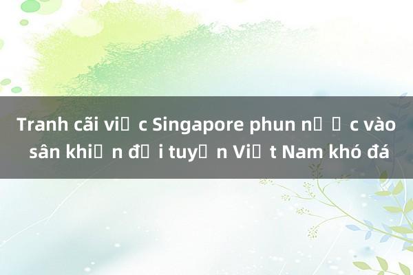 Tranh cãi việc Singapore phun nước vào sân khiến đội tuyển Việt Nam khó đá