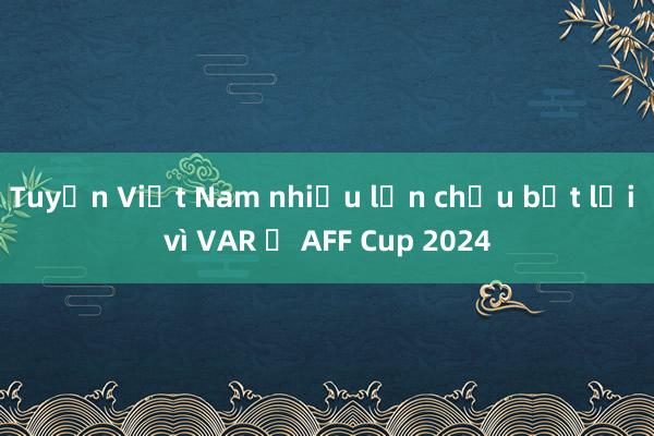 Tuyển Việt Nam nhiều lần chịu bất lợi vì VAR ở AFF Cup 2024