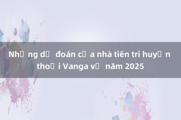 Những dự đoán của nhà tiên tri huyền thoại Vanga về năm 2025