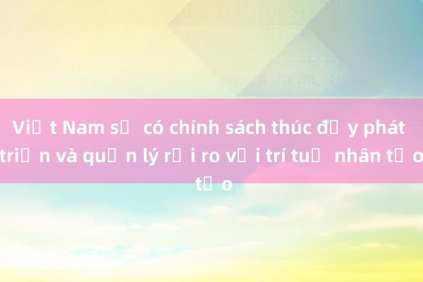 Việt Nam sẽ có chính sách thúc đẩy phát triển và quản lý rủi ro với trí tuệ nhân tạo