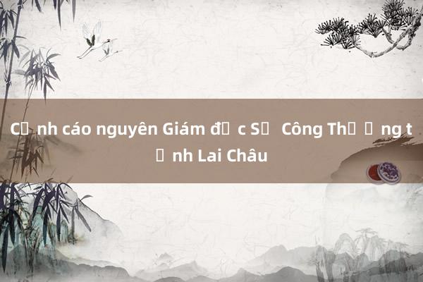 Cảnh cáo nguyên Giám đốc Sở Công Thương tỉnh Lai Châu