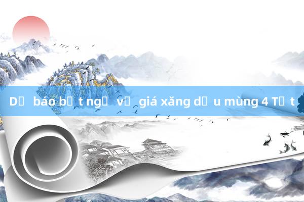 Dự báo bất ngờ về giá xăng dầu mùng 4 Tết