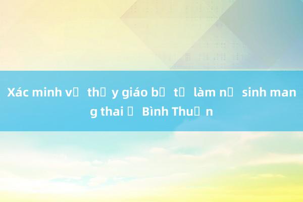 Xác minh vụ thầy giáo bị tố làm nữ sinh mang thai ở Bình Thuận